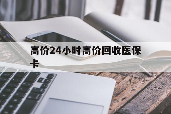 保山高价24小时高价回收医保卡的最新政策(2025年保山温州高价回收医保卡分享)